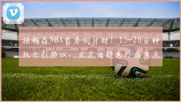 杨瀚森NBA首秀倒计时！15-20分钟机会引热议，女友话题意外成焦点