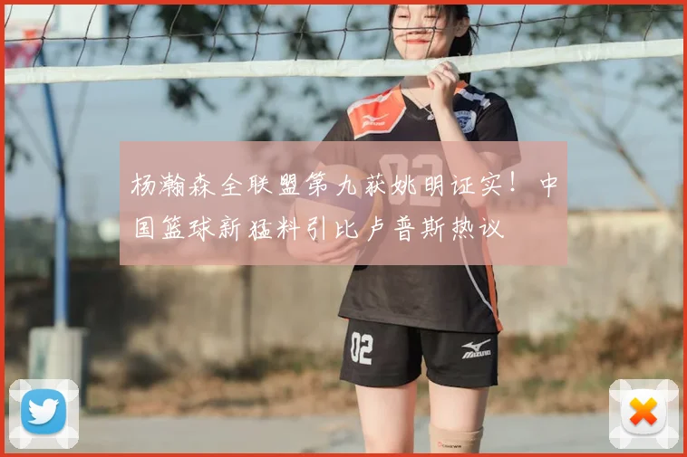 杨瀚森全联盟第九获姚明证实!中国篮球新猛料引比卢普斯热议