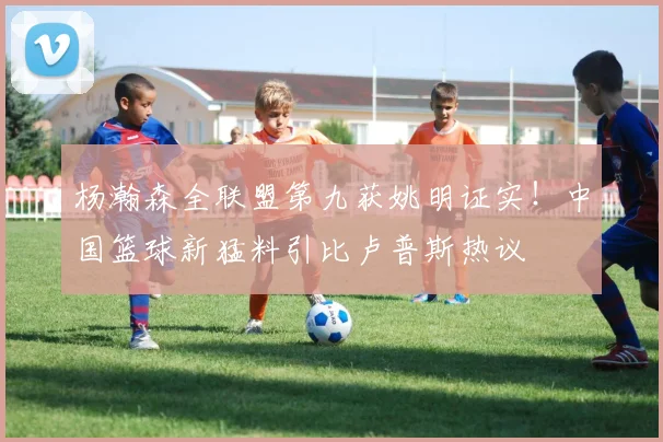 杨瀚森全联盟第九获姚明证实！中国篮球新猛料引比卢普斯热议