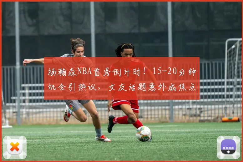 杨瀚森NBA首秀倒计时!15-20分钟机会引热议,女友话题意外成焦点